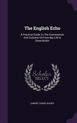 The English Echo: A Practical Guide To The Conversation And Customs Of Every-day Life In Great-britain