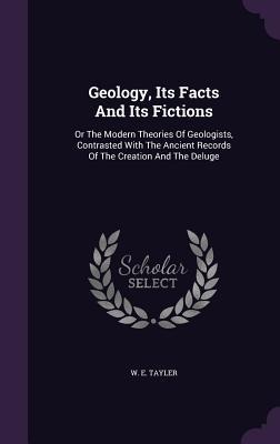Geology, Its Facts And Its Fictions: Or The Modern Theories Of Geologists, Contrasted With The Ancient Records Of The Creation And The Deluge