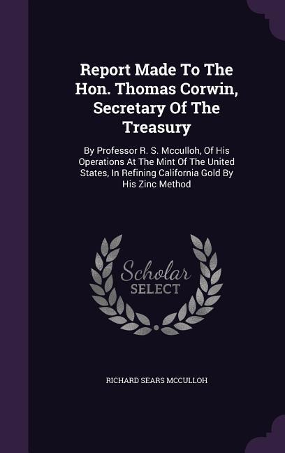 Report Made To The Hon. Thomas Corwin, Secretary Of The Treasury: By Professor R. S. Mcculloh, Of His Operations At The Mint Of The United States, In Refining California Gold By His Zinc Method