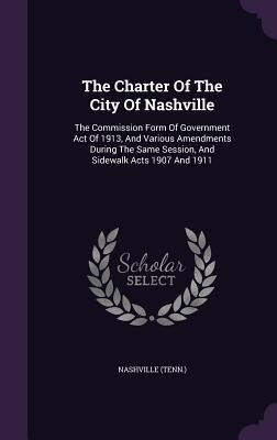 The Charter Of The City Of Nashville: The Commission Form Of Government Act Of 1913, And Various Amendments During The Same Session, And Sidewalk Acts 1907 And 1911