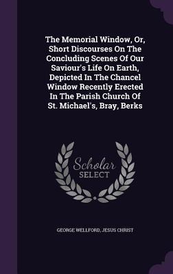 The Memorial Window, Or, Short Discourses On The Concluding Scenes Of Our Saviours Life On Earth, Depicted In The Chancel Window Recently Erected In The Parish Church Of St. Michaels, Bray, Berks