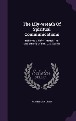 The Lily-wreath Of Spiritual Communications: Received Chiefly Through The Mediumship Of Mrs. J. S. Adams