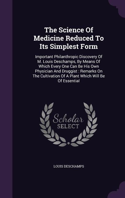 The Science Of Medicine Reduced To Its Simplest Form: Important Philanthropic Discovery Of M. Louis Deschamps, By Means Of Which Every One Can Be His Own Physician And Druggist: Remarks On The Cultivation Of A Plant Which Will Be Of Essential