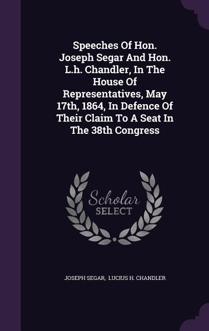 Speeches Of Hon. Joseph Segar And Hon. L.h. Chandler, In The House Of Representatives, May 17th, 1864, In Defence Of Their Claim To A Seat In The 38th Congress
