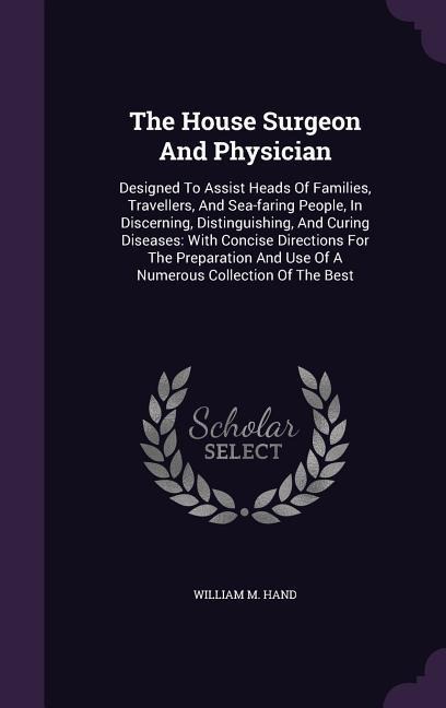 The House Surgeon And Physician: Designed To Assist Heads Of Families, Travellers, And Sea-faring People, In Discerning, Distinguishing, And Curing Diseases: With Concise Directions For The Preparation And Use Of A Numerous Collection Of The Best