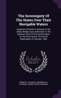 The Sovereignty Of The States Over Their Navigable Waters: Argument Of Daniel D. Barnard, In The Albany Bridge Case, Submitted To The Supreme Court Of The United States, At The Term Held In The City Of Washington, In February, 1860