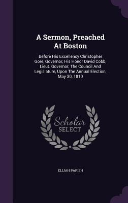 A Sermon, Preached At Boston: Before His Excellency Christopher Gore, Governor, His Honor David Cobb, Lieut. Governor, The Council And Legislature,