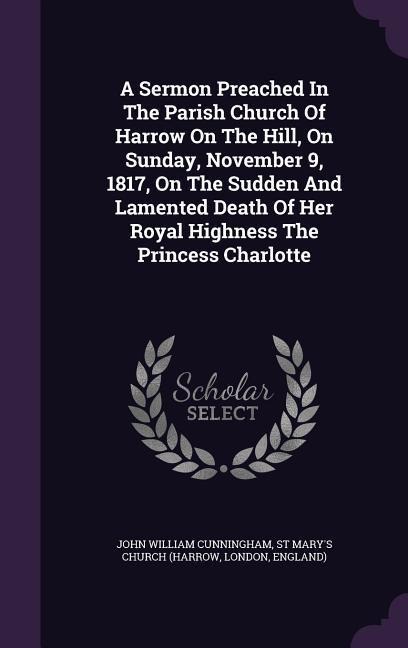 A Sermon Preached In The Parish Church Of Harrow On The Hill, On Sunday, November 9, 1817, On The Sudden And Lamented Death Of Her Royal Highness The