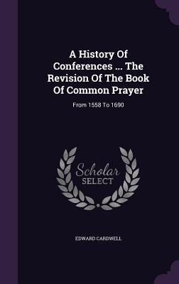 A History Of Conferences ... The Revision Of The Book Of Common Prayer: From 1558 To 1690