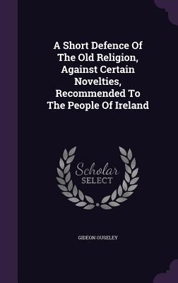 A Short Defence Of The Old Religion, Against Certain Novelties, Recommended To The People Of Ireland