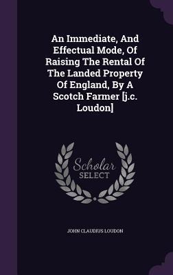 An Immediate, And Effectual Mode, Of Raising The Rental Of The Landed Property Of England, By A Scotch Farmer [j.c. Loudon]