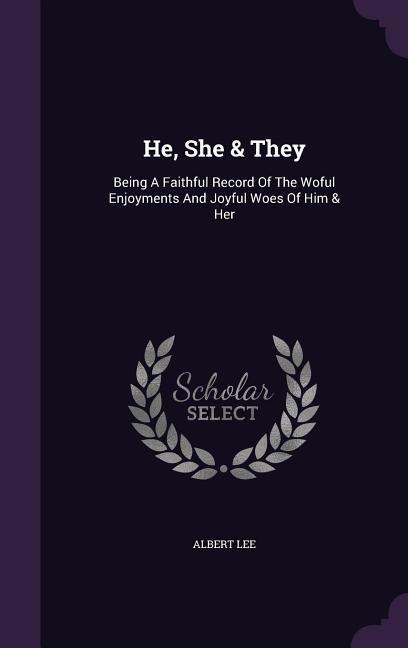 He, She & They: Being A Faithful Record Of The Woful Enjoyments And Joyful Woes Of Him & Her