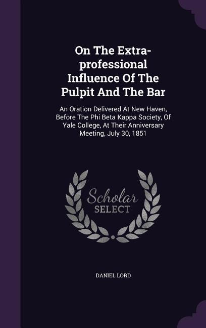 On The Extra-professional Influence Of The Pulpit And The Bar: An Oration Delivered At New Haven, Before The Phi Beta Kappa Society, Of Yale College, At Their Anniversary Meeting, July 30, 1851