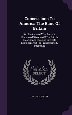 Concessions To America The Bane Of Britain: Or, The Cause Of The Present Distressed Situation Of The British Colonial And Shipping Interests Explained, And The Proper Remedy Suggested