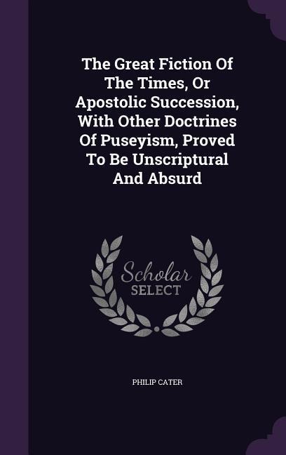 The Great Fiction Of The Times, Or Apostolic Succession, With Other Doctrines Of Puseyism, Proved To Be Unscriptural And Absurd