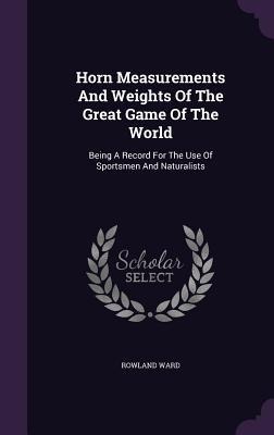 Horn Measurements And Weights Of The Great Game Of The World: Being A Record For The Use Of Sportsmen And Naturalists