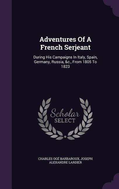 Adventures Of A French Serjeant: During His Campaigns In Italy, Spain, Germany, Russia, &c., From 1805 To 1823
