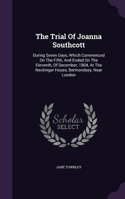The Trial Of Joanna Southcott: During Seven Days, Which Commenced On The Fifth, And Ended On The Eleventh, Of December, 1804, At The Neckinger House, Bermondsey, Near London