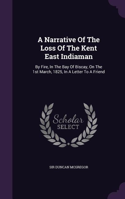 A Narrative Of The Loss Of The Kent East Indiaman: By Fire, In The Bay Of Biscay, On The 1st March, 1825, In A Letter To A Friend