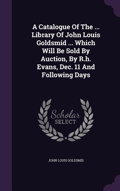 A Catalogue Of The ... Library Of John Louis Goldsmid ... Which Will Be Sold By Auction, By R.h. Evans, Dec. 11 And Following Days