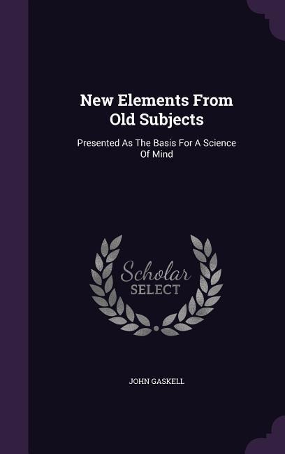 New Elements From Old Subjects: Presented As The Basis For A Science Of Mind