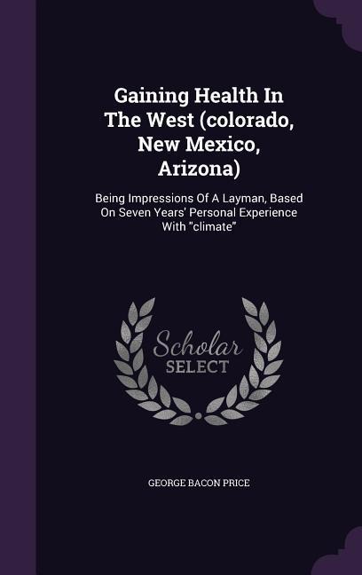 Gaining Health In The West (colorado, New Mexico, Arizona): Being Impressions Of A Layman, Based On Seven Years' Personal Experience With "climate"
