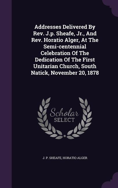 Addresses Delivered By Rev. J.p. Sheafe, Jr., And Rev. Horatio Alger, At The Semi-centennial Celebration Of The Dedication Of The First Unitarian Church, South Natick, November 20, 1878