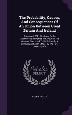 The Probability, Causes, And Consequences Of An Union Between Great Britain And Ireland: Discussed: With Strictures On An Anonymous Pamphlet, In Favou