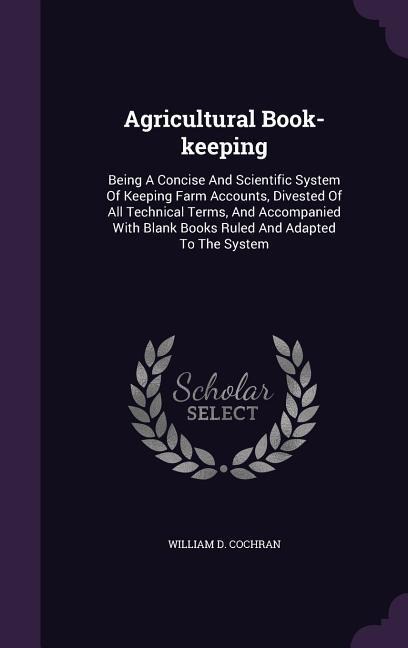 Agricultural Book-keeping: Being A Concise And Scientific System Of Keeping Farm Accounts, Divested Of All Technical Terms, And Accompanied With Blank Books Ruled And Adapted To The System