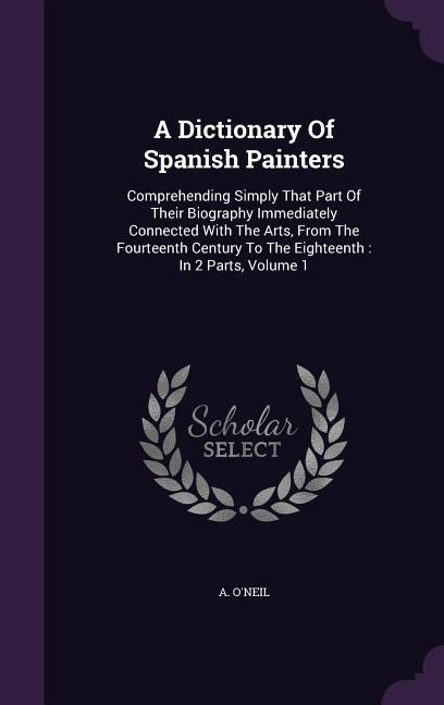 A Dictionary Of Spanish Painters: Comprehending Simply That Part Of Their Biography Immediately Connected With The Arts, From The Fourteenth Century T