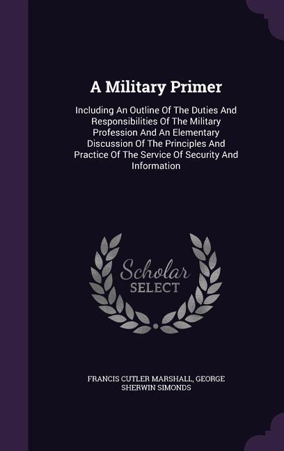 A Military Primer: Including An Outline Of The Duties And Responsibilities Of The Military Profession And An Elementary Discussion Of The Principles And Practice Of The Service Of Security And Information
