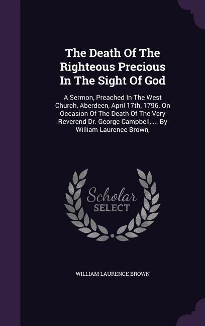 The Death Of The Righteous Precious In The Sight Of God: A Sermon, Preached In The West Church, Aberdeen, April 17th, 1796. On Occasion Of The Death Of The Very Reverend Dr. George Campbell, ... By William Laurence Brown,