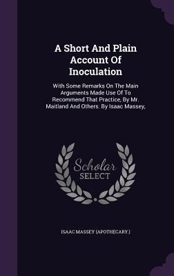 A Short And Plain Account Of Inoculation: With Some Remarks On The Main Arguments Made Use Of To Recommend That Practice, By Mr. Maitland And Others. By Isaac Massey,
