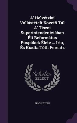A Helvétziai Vallástételt Követö Túl A Tiszai Superintendentziában Élt Református Püspökök Élete ... Irta, És Kiadta Tóth Ferentz