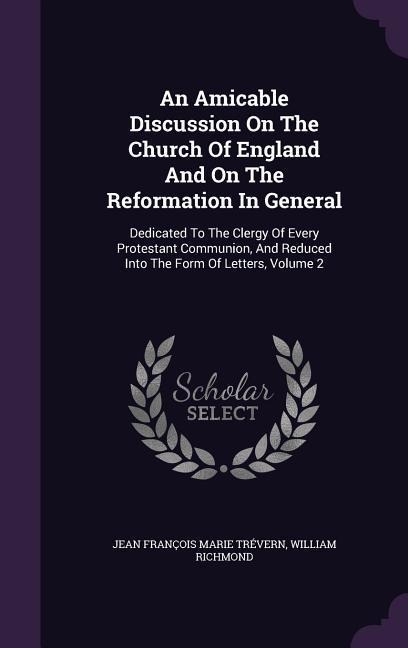 An Amicable Discussion On The Church Of England And On The Reformation In General: Dedicated To The Clergy Of Every Protestant Communion, And Reduced Into The Form Of Letters, Volume 2