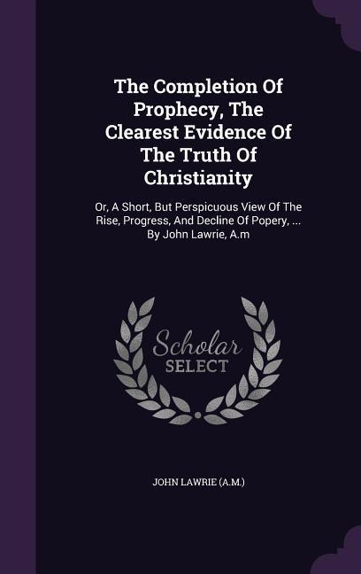 The Completion Of Prophecy, The Clearest Evidence Of The Truth Of Christianity: Or, A Short, But Perspicuous View Of The Rise, Progress, And Decline Of Popery, ... By John Lawrie, A.m