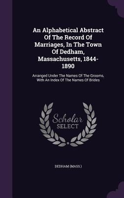 An Alphabetical Abstract Of The Record Of Marriages, In The Town Of Dedham, Massachusetts, 1844-1890: Arranged Under The Names Of The Grooms, With An Index Of The Names Of Brides