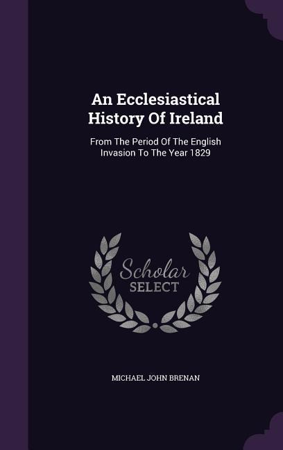 An Ecclesiastical History Of Ireland: From The Period Of The English Invasion To The Year 1829