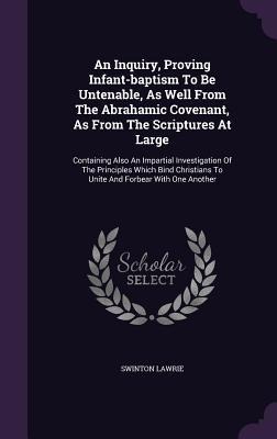 An Inquiry, Proving Infant-baptism To Be Untenable, As Well From The Abrahamic Covenant, As From The Scriptures At Large: Containing Also An Impartial Investigation Of The Principles Which Bind Christians To Unite And Forbear With One Another