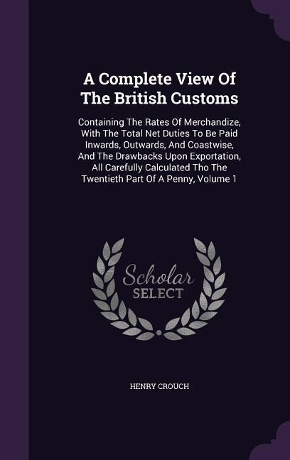 A Complete View Of The British Customs: Containing The Rates Of Merchandize, With The Total Net Duties To Be Paid Inwards, Outwards, And Coastwise, And The Drawbacks Upon Exportation, All Carefully Calculated Tho The Twentieth Part Of A Penny, Volume 1