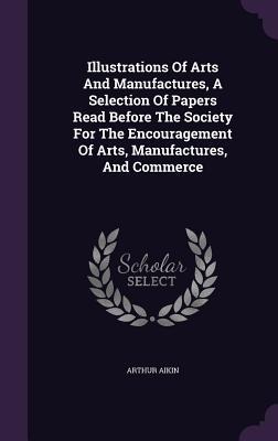 Illustrations Of Arts And Manufactures, A Selection Of Papers Read Before The Society For The Encouragement Of Arts, Manufactures, And Commerce