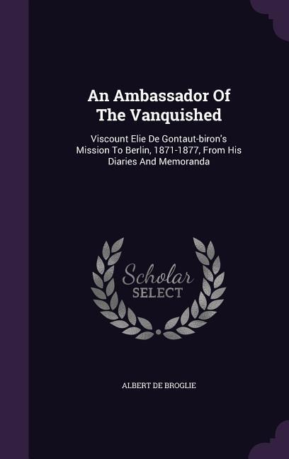 An Ambassador Of The Vanquished: Viscount Elie De Gontaut-birons Mission To Berlin, 1871-1877, From His Diaries And Memoranda