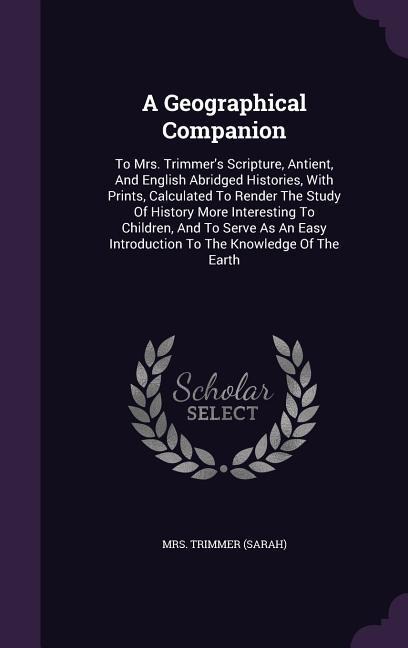 A Geographical Companion: To Mrs. Trimmer's Scripture, Antient, And English Abridged Histories, With Prints, Calculated To Render The Study Of History More Interesting To Children, And To Serve As An Easy Introduction To The Knowledge Of The Earth