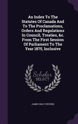 An Index To The Statutes Of Canada And To The Proclamations, Orders And Regulations In Council, Treaties, &c. From The First Session Of Parliament To
