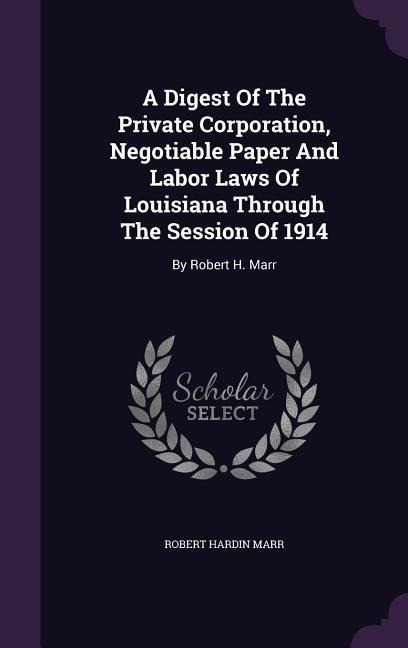 A Digest Of The Private Corporation, Negotiable Paper And Labor Laws Of Louisiana Through The Session Of 1914: By Robert H. Marr