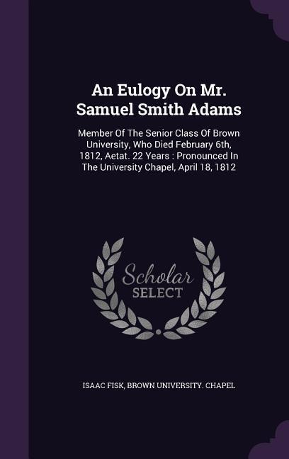 An Eulogy On Mr. Samuel Smith Adams: Member Of The Senior Class Of Brown University, Who Died February 6th, 1812, Aetat. 22 Years: Pronounced In The University Chapel, April 18, 1812