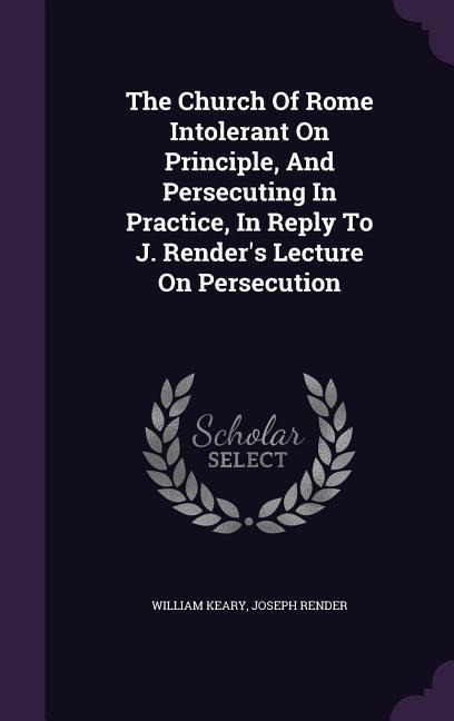 The Church Of Rome Intolerant On Principle, And Persecuting In Practice, In Reply To J. Renders Lecture On Persecution