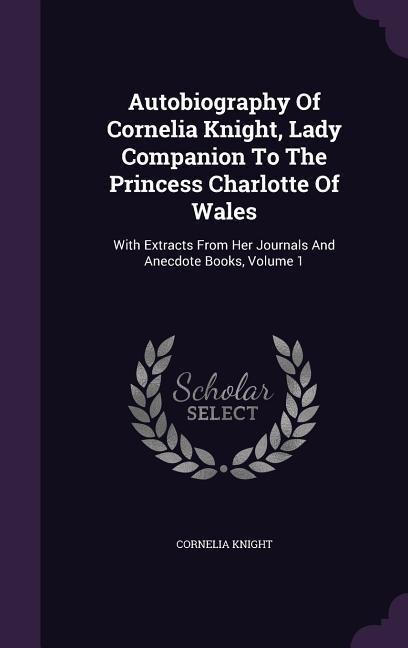 Autobiography Of Cornelia Knight, Lady Companion To The Princess Charlotte Of Wales: With Extracts From Her Journals And Anecdote Books, Volume 1