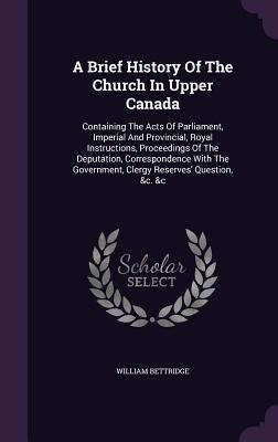 A Brief History Of The Church In Upper Canada: Containing The Acts Of Parliament, Imperial And Provincial, Royal Instructions, Proceedings Of The Deputation, Correspondence With The Government, Clergy Reserves' Question, &c. &c