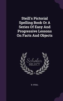 Steills Pictorial Spelling Book Or A Series Of Easy And Progressive Lessons On Facts And Objects